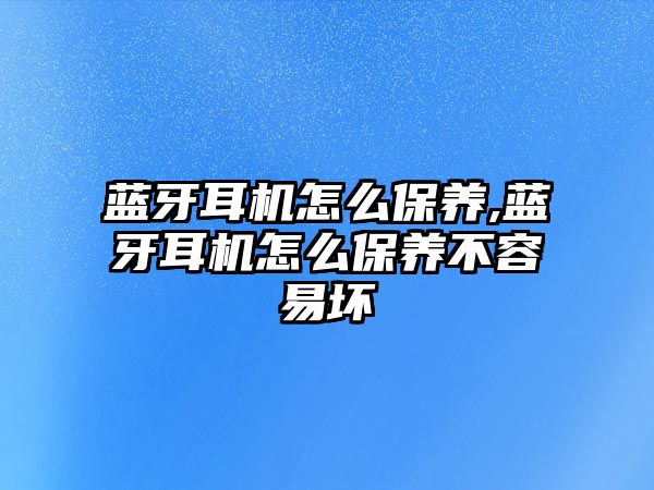 藍牙耳機怎么保養,藍牙耳機怎么保養不容易壞