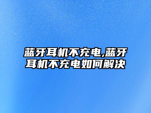 藍(lán)牙耳機不充電,藍(lán)牙耳機不充電如何解決