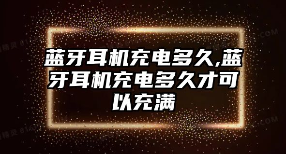 藍牙耳機充電多久,藍牙耳機充電多久才可以充滿