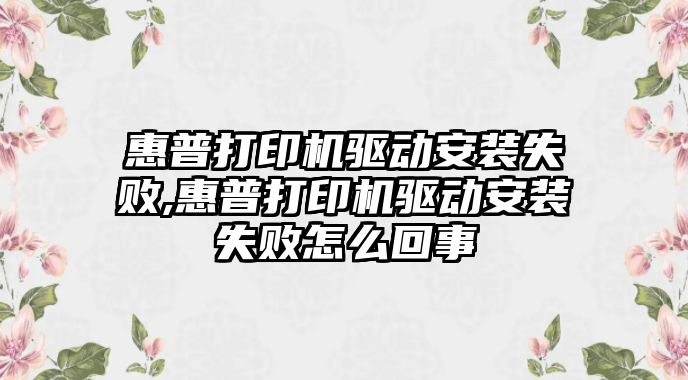 惠普打印機驅動安裝失敗,惠普打印機驅動安裝失敗怎么回事