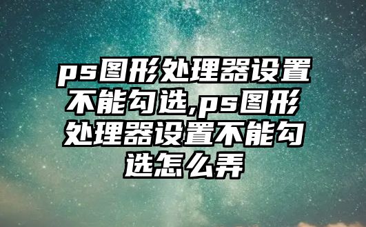 ps圖形處理器設置不能勾選,ps圖形處理器設置不能勾選怎么弄